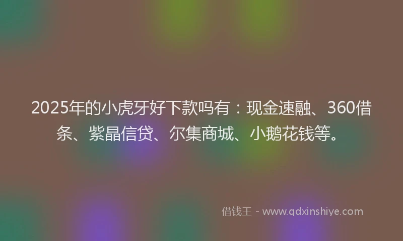 2025年的小虎牙好下款吗有：现金速融、360借条、紫晶信贷、尔集商城、小鹅花钱等。
