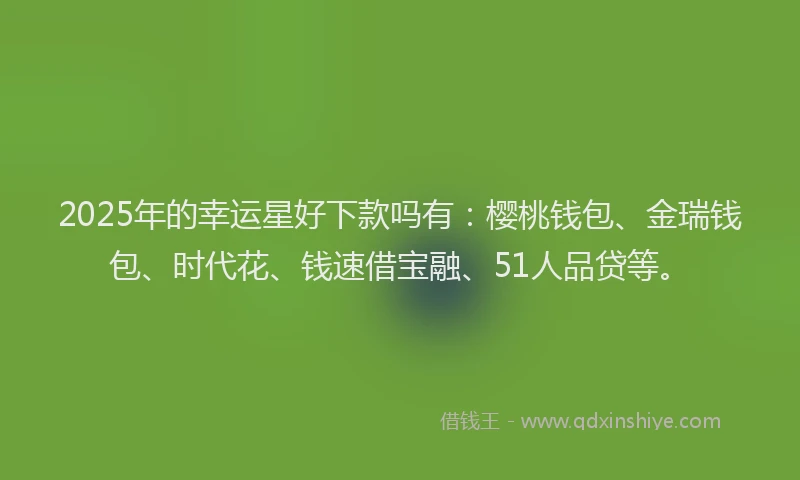 2025年的幸运星好下款吗有：樱桃钱包、金瑞钱包、时代花、钱速借宝融、51人品贷等。