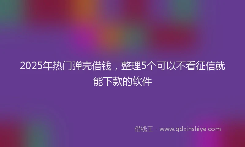 2025年热门弹壳借钱，整理5个可以不看征信就能下款的软件