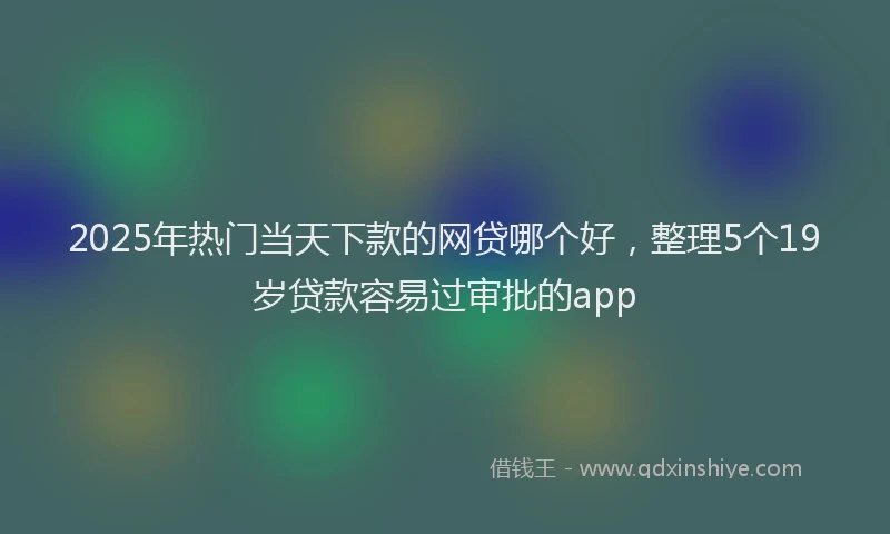 2025年热门当天下款的网贷哪个好，整理5个19岁贷款容易过审批的app