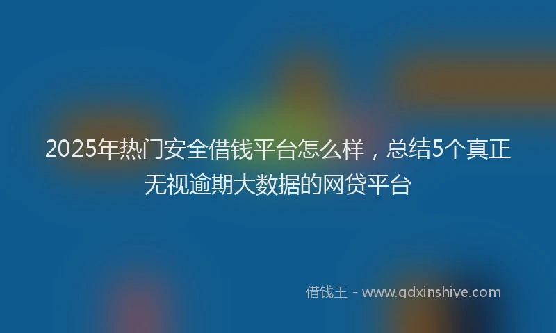 2025年热门安全借钱平台怎么样，总结5个真正无视逾期大数据的网贷平台