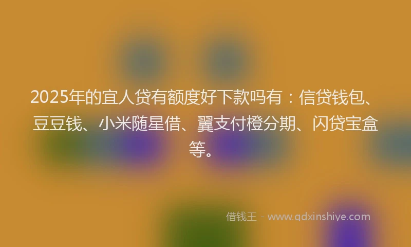 2025年的宜人贷有额度好下款吗有：信贷钱包、豆豆钱、小米随星借、翼支付橙分期、闪贷宝盒等。