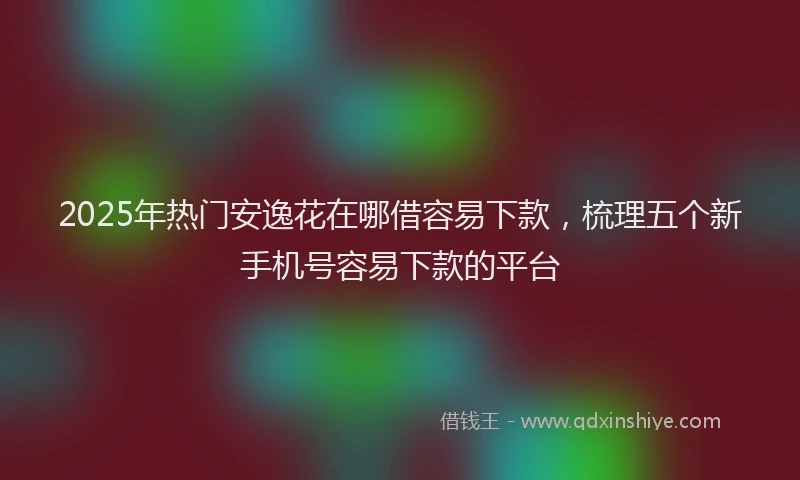 2025年热门安逸花在哪借容易下款，梳理五个新手机号容易下款的平台