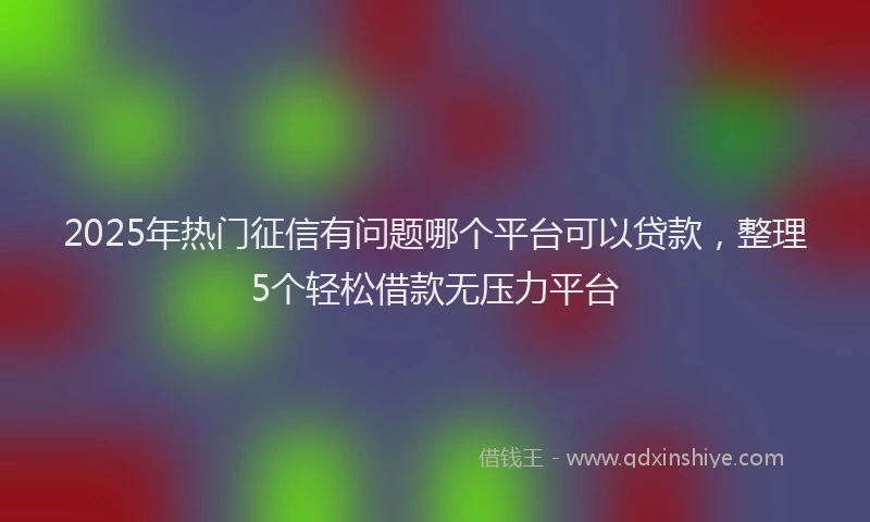 2025年热门征信有问题哪个平台可以贷款，整理5个轻松借款无压力平台