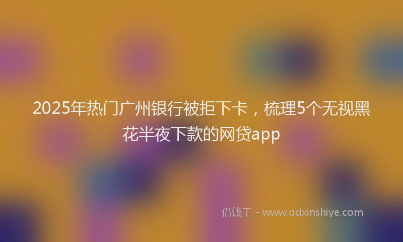 2025年热门广州银行被拒下卡，梳理5个无视黑花半夜下款的网贷app