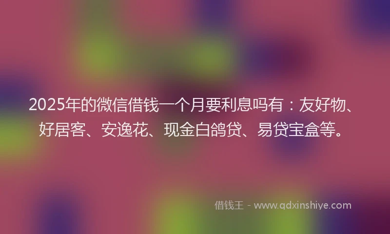 2025年的微信借钱一个月要利息吗有：友好物、好居客、安逸花、现金白鸽贷、易贷宝盒等。