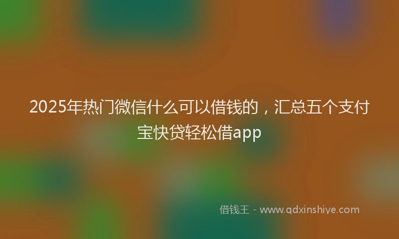2025年热门微信什么可以借钱的，汇总五个支付宝快贷轻松借app