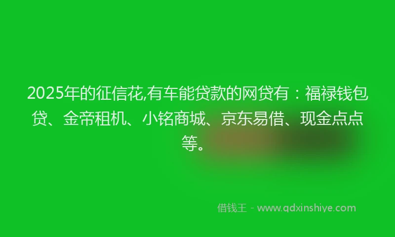 2025年的征信花,有车能贷款的网贷有：福禄钱包贷、金帝租机、小铭商城、京东易借、现金点点等。