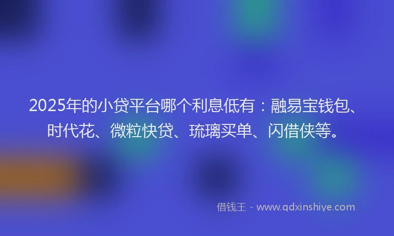 2025年的小贷平台哪个利息低有：融易宝钱包、时代花、微粒快贷、琉璃买单、闪借侠等。