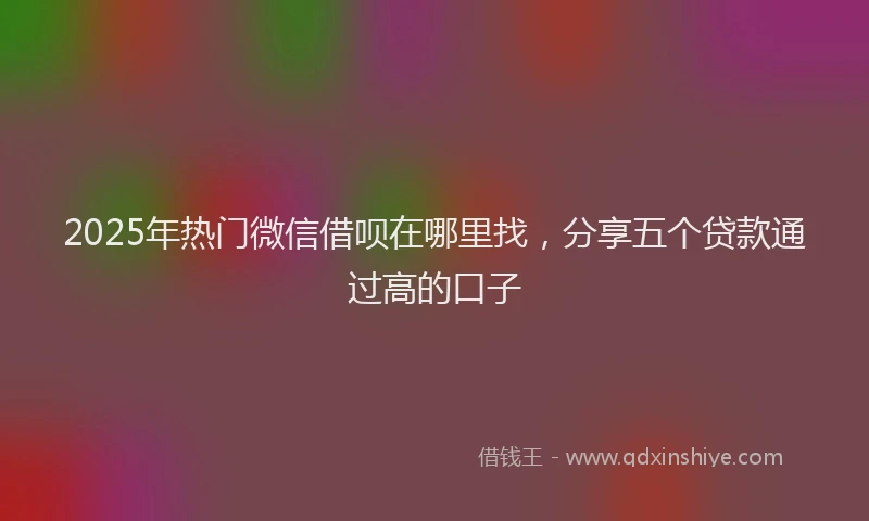 2025年热门微信借呗在哪里找，分享五个贷款通过高的口子