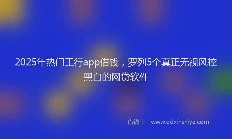 2025年热门工行app借钱，罗列5个真正无视风控黑白的网贷软件
