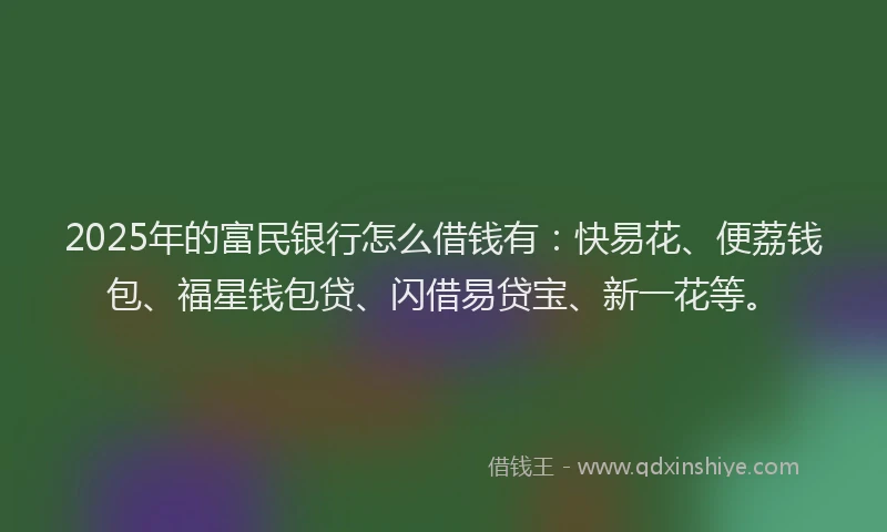 2025年的富民银行怎么借钱有：快易花、便荔钱包、福星钱包贷、闪借易贷宝、新一花等。