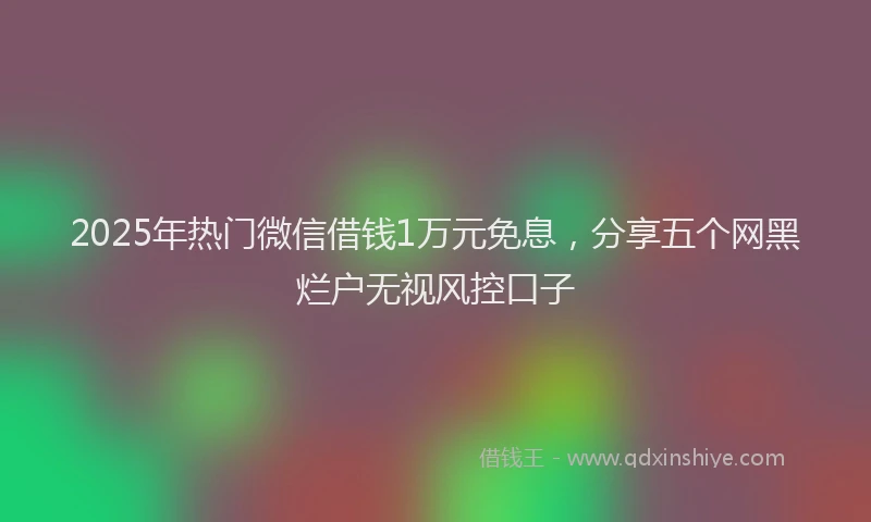 2025年热门微信借钱1万元免息，分享五个网黑烂户无视风控口子