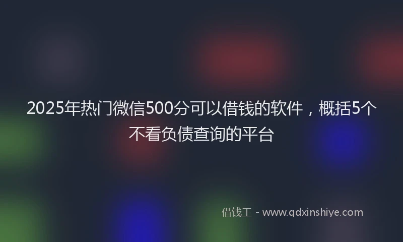 2025年热门微信500分可以借钱的软件，概括5个不看负债查询的平台