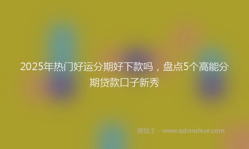 2025年热门好运分期好下款吗，盘点5个高能分期贷款口子新秀