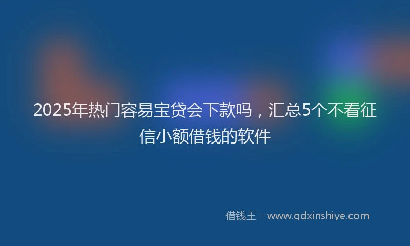 2025年热门容易宝贷会下款吗，汇总5个不看征信小额借钱的软件