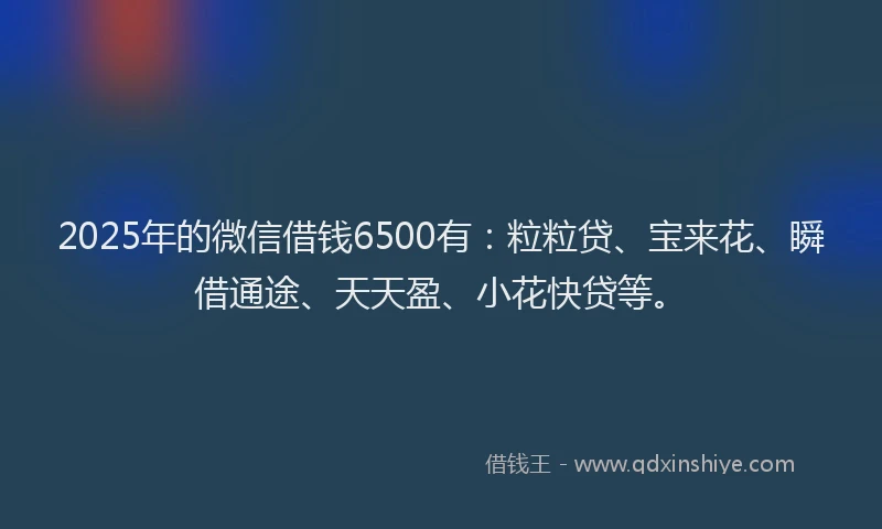 2025年的微信借钱6500有：粒粒贷、宝来花、瞬借通途、天天盈、小花快贷等。