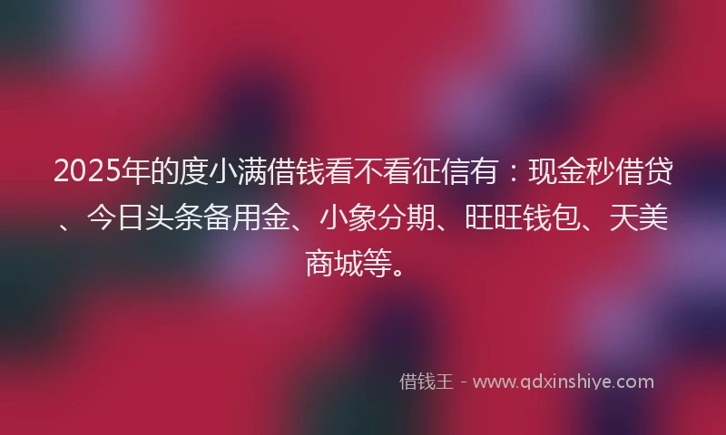 2025年的度小满借钱看不看征信有：现金秒借贷、今日头条备用金、小象分期、旺旺钱包、天美商城等。