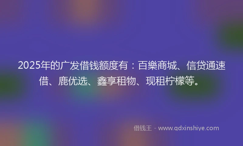 2025年的广发借钱额度有：百樂商城、信贷通速借、鹿优选、鑫享租物、现租柠檬等。