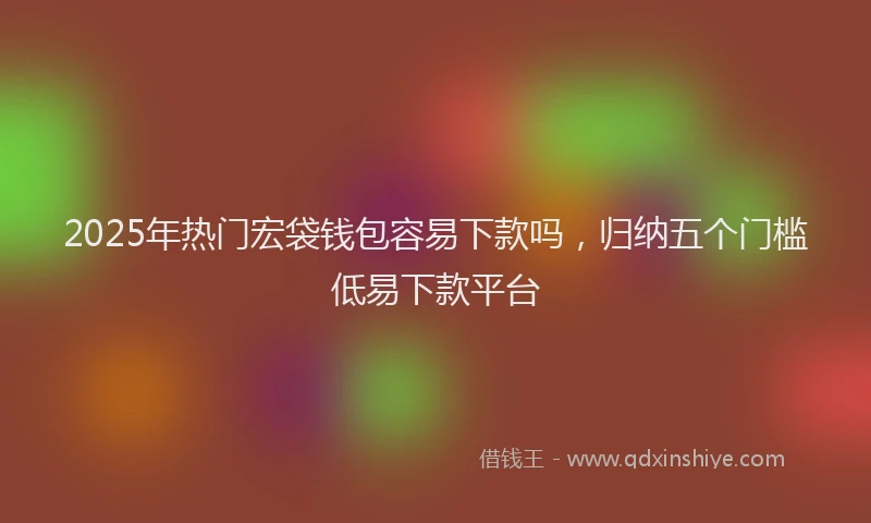 2025年热门宏袋钱包容易下款吗，归纳五个门槛低易下款平台