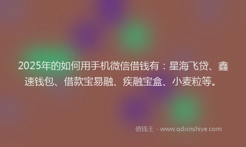2025年的如何用手机微信借钱有：星海飞贷、鑫速钱包、借款宝易融、疾融宝盒、小麦粒等。