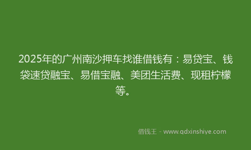 2025年的广州南沙押车找谁借钱有：易贷宝、钱袋速贷融宝、易借宝融、美团生活费、现租柠檬等。