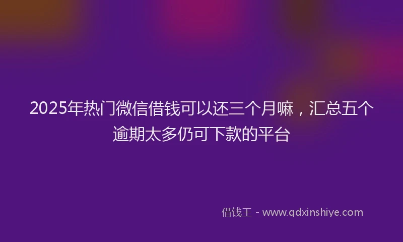 2025年热门微信借钱可以还三个月嘛，汇总五个逾期太多仍可下款的平台