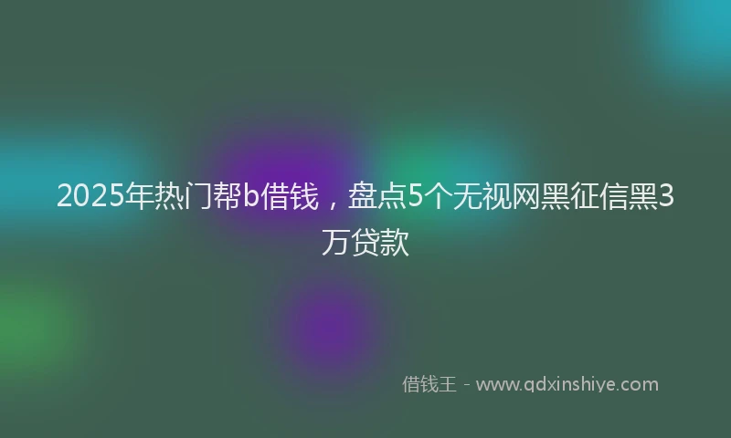 2025年热门帮b借钱，盘点5个无视网黑征信黑3万贷款