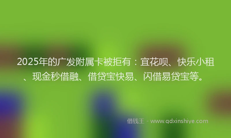 2025年的广发附属卡被拒有：宜花呗、快乐小租、现金秒借融、借贷宝快易、闪借易贷宝等。
