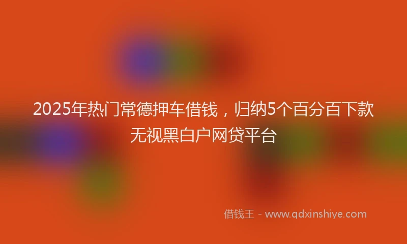 2025年热门常德押车借钱，归纳5个百分百下款无视黑白户网贷平台
