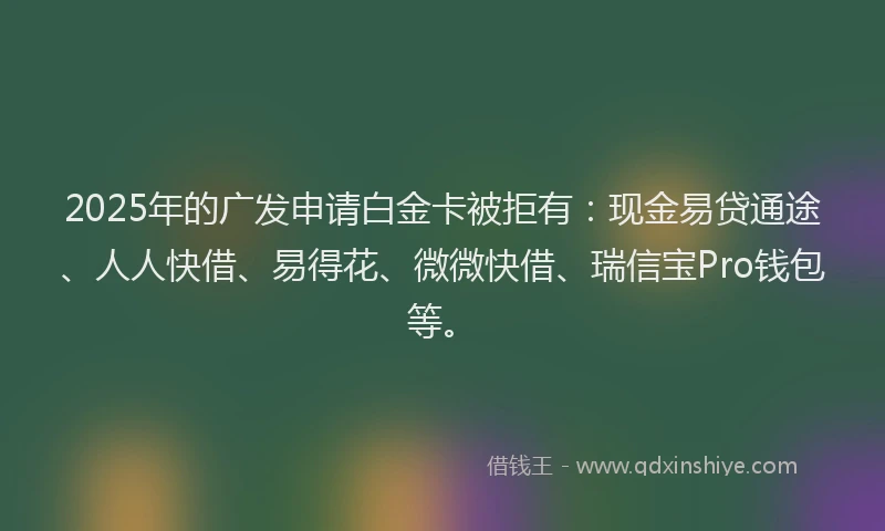 2025年的广发申请白金卡被拒有：现金易贷通途、人人快借、易得花、微微快借、瑞信宝Pro钱包等。