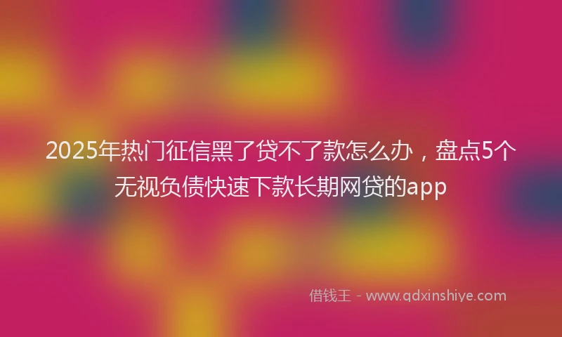 2025年热门征信黑了贷不了款怎么办，盘点5个无视负债快速下款长期网贷的app