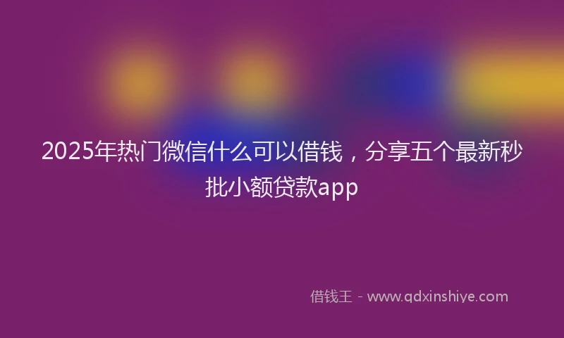 2025年热门微信什么可以借钱，分享五个最新秒批小额贷款app