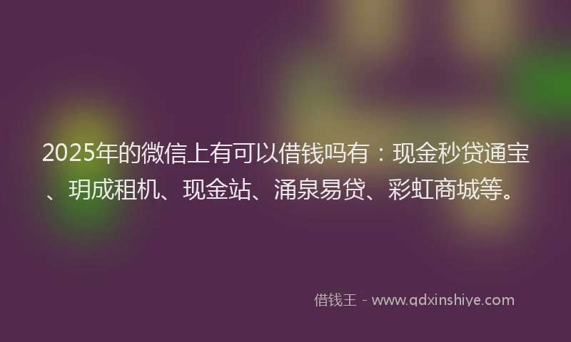 2025年的微信上有可以借钱吗有：现金秒贷通宝、玥成租机、现金站、涌泉易贷、彩虹商城等。