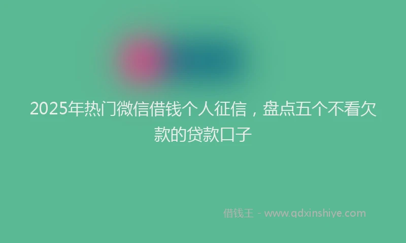 2025年热门微信借钱个人征信，盘点五个不看欠款的贷款口子