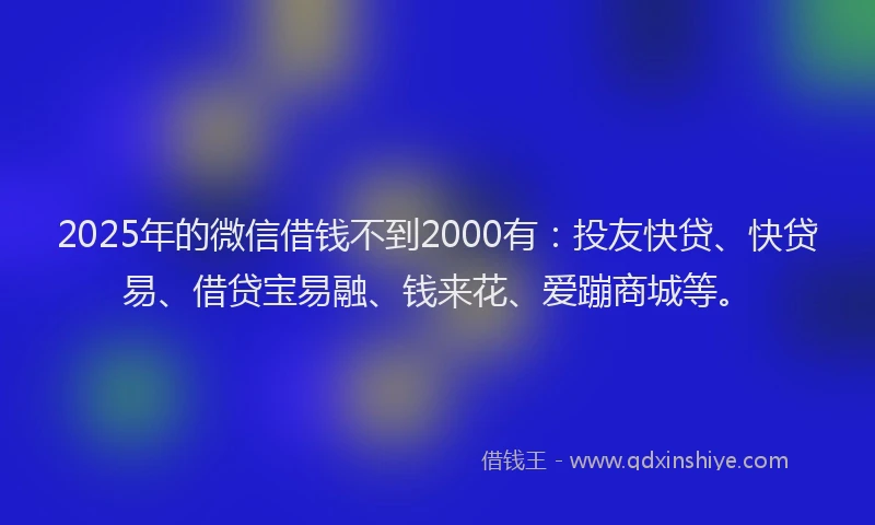 2025年的微信借钱不到2000有：投友快贷、快贷易、借贷宝易融、钱来花、爱蹦商城等。