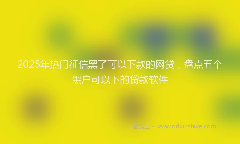 2025年热门征信黑了可以下款的网贷，盘点五个黑户可以下的贷款软件