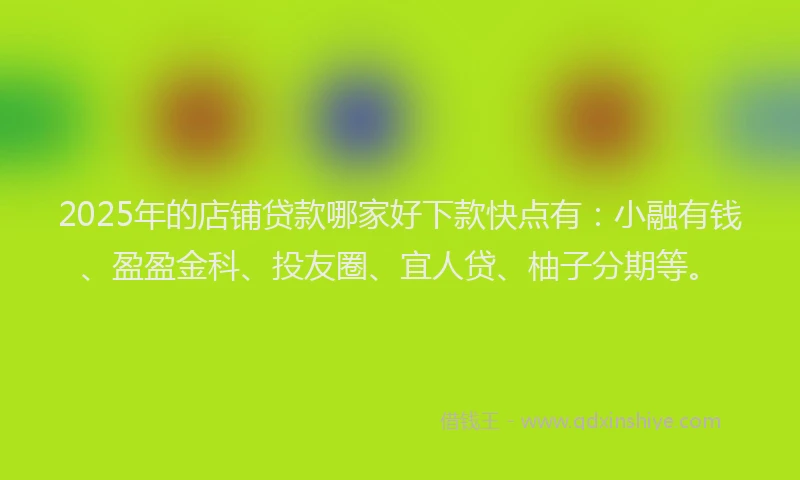 2025年的店铺贷款哪家好下款快点有：小融有钱、盈盈金科、投友圈、宜人贷、柚子分期等。