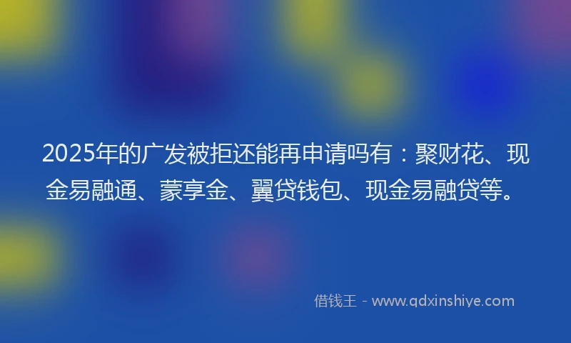2025年的广发被拒还能再申请吗有：聚财花、现金易融通、蒙享金、翼贷钱包、现金易融贷等。