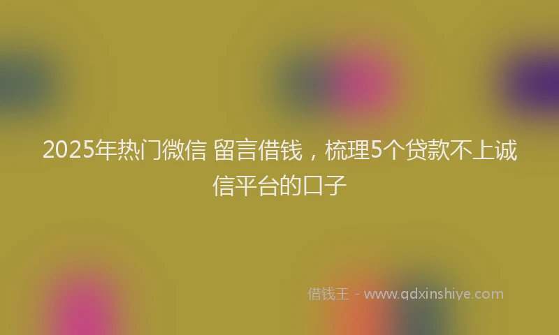 2025年热门微信 留言借钱，梳理5个贷款不上诚信平台的口子