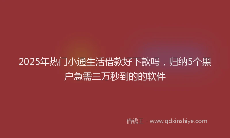 2025年热门小通生活借款好下款吗，归纳5个黑户急需三万秒到的的软件