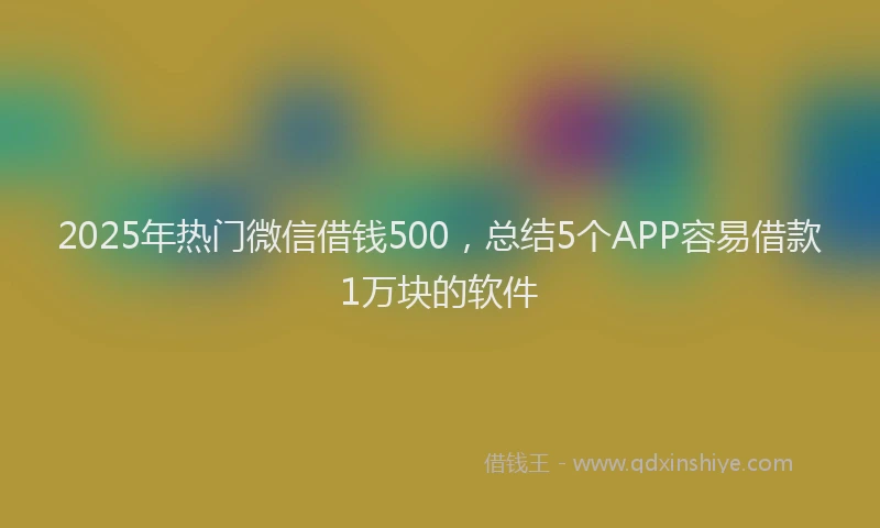 2025年热门微信借钱500，总结5个APP容易借款1万块的软件