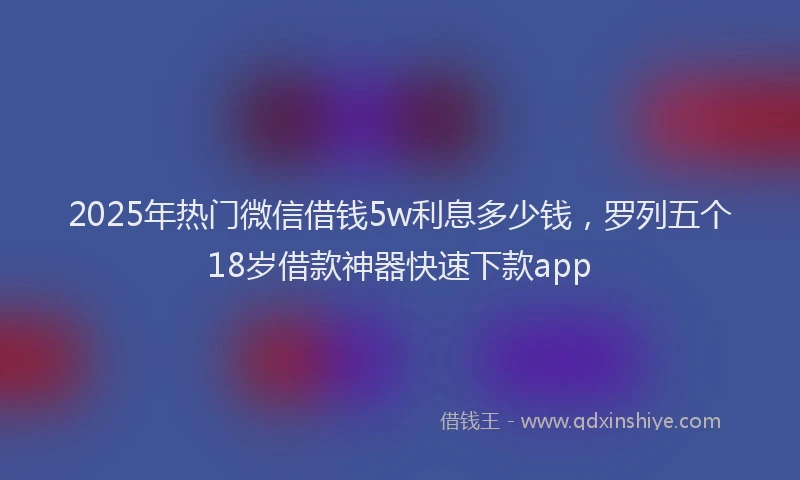2025年热门微信借钱5w利息多少钱，罗列五个18岁借款神器快速下款app