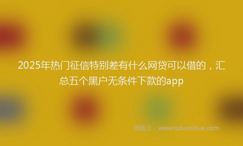 2025年热门征信特别差有什么网贷可以借的，汇总五个黑户无条件下款的app
