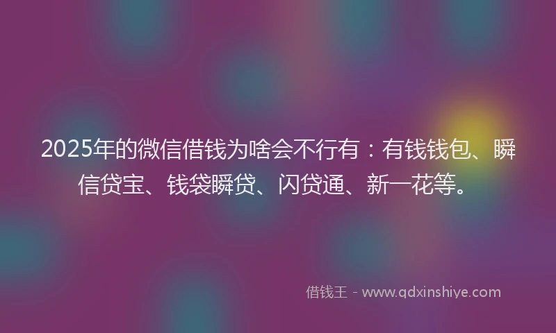 2025年的微信借钱为啥会不行有：有钱钱包、瞬信贷宝、钱袋瞬贷、闪贷通、新一花等。