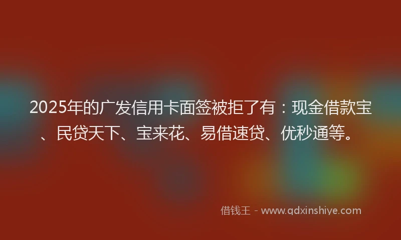 2025年的广发信用卡面签被拒了有：现金借款宝、民贷天下、宝来花、易借速贷、优秒通等。