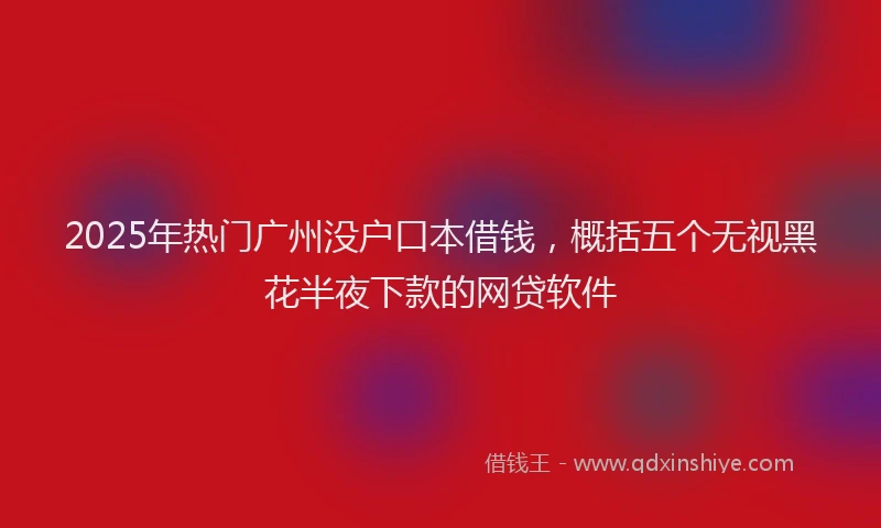 2025年热门广州没户口本借钱，概括五个无视黑花半夜下款的网贷软件