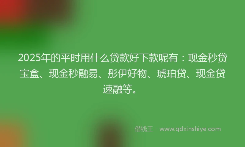 2025年的平时用什么贷款好下款呢有：现金秒贷宝盒、现金秒融易、彤伊好物、琥珀贷、现金贷速融等。