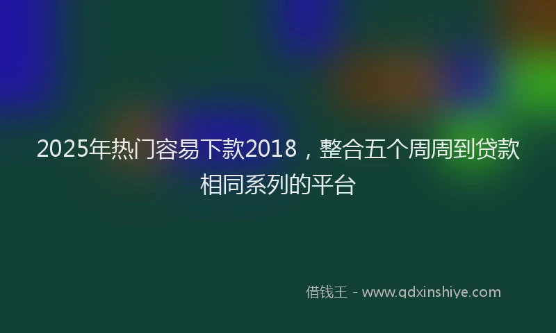 2025年热门容易下款2018，整合五个周周到贷款相同系列的平台