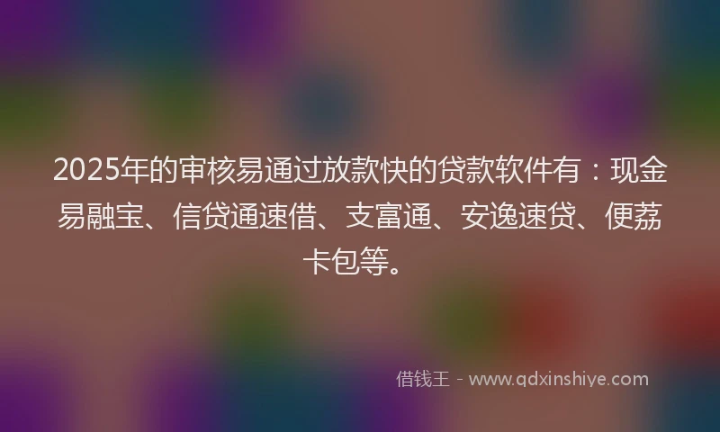 2025年的审核易通过放款快的贷款软件有：现金易融宝、信贷通速借、支富通、安逸速贷、便荔卡包等。